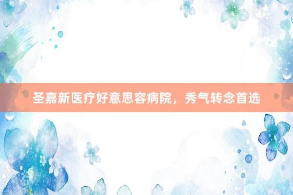 圣嘉新医疗好意思容病院，秀气转念首选
